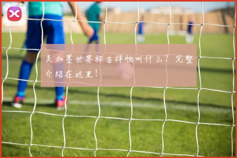 美加墨世界杯吉祥物叫什么?完整介绍在这里!