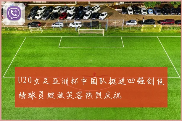 U20女足亚洲杯中国队挺进四强创佳绩球员绽放笑容热烈庆祝
