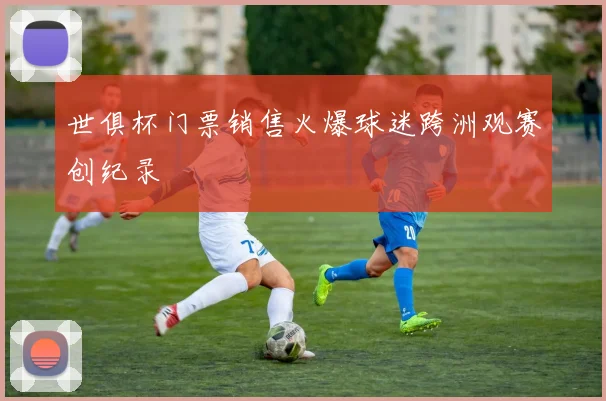 世俱杯门票销售火爆球迷跨洲观赛创纪录