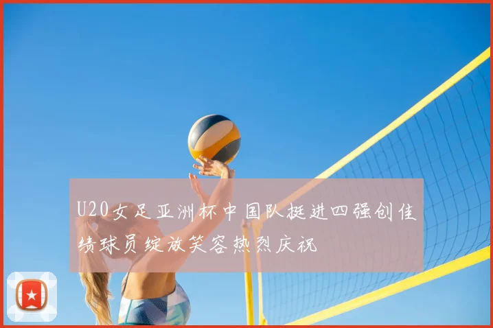U20女足亚洲杯中国队挺进四强创佳绩球员绽放笑容热烈庆祝