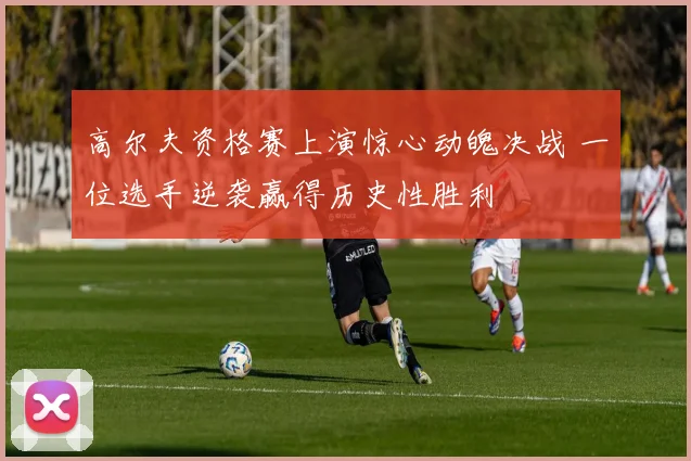 高尔夫资格赛上演惊心动魄决战 一位选手逆袭赢得历史性胜利